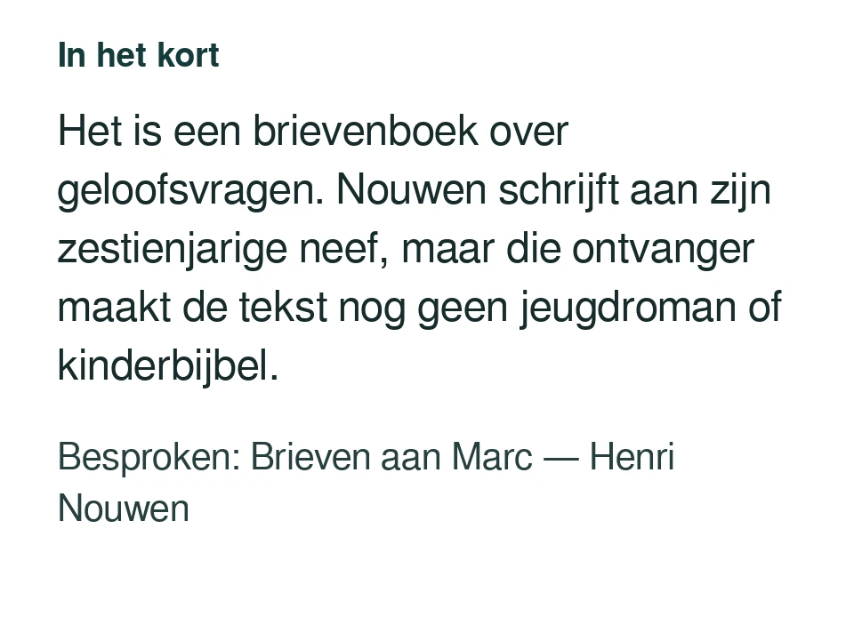 Het is een brievenboek over geloofsvragen. Nouwen schrijft aan zijn zestienjarige neef, maar die ontvanger maakt de tekst nog geen jeugdroman of kinderbijbel. Besproken: Brieven aan Marc — Henri Nouwen.