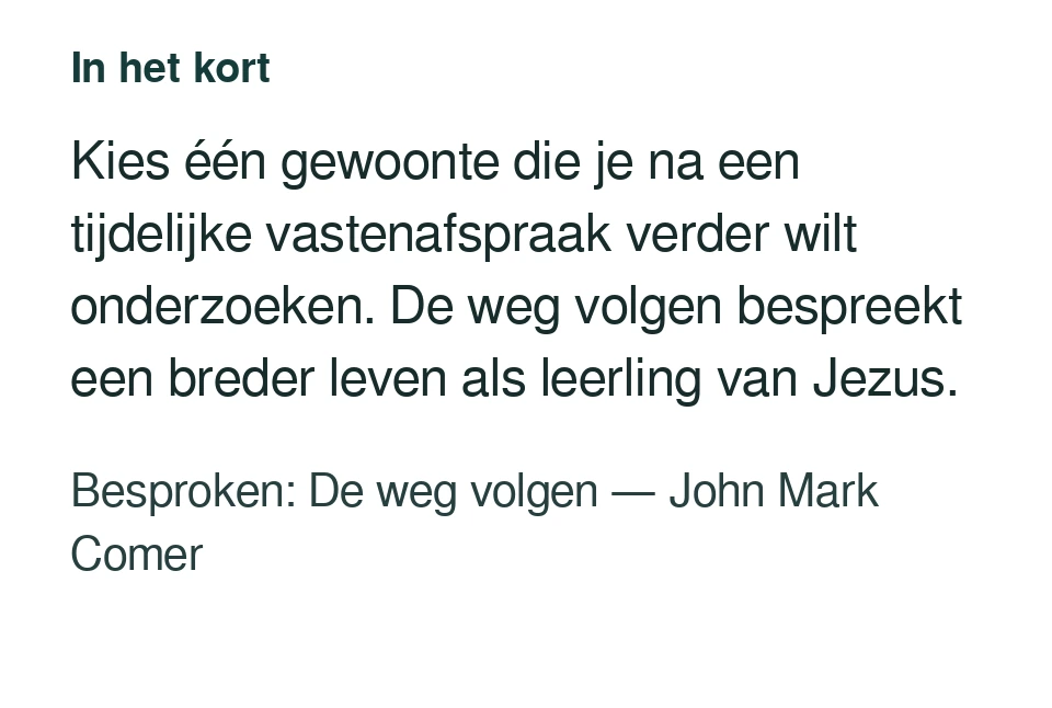 Kies één gewoonte die je na een tijdelijke vastenafspraak verder wilt onderzoeken. De weg volgen bespreekt een breder leven als leerling van Jezus. Besproken: De weg volgen — John Mark Comer.