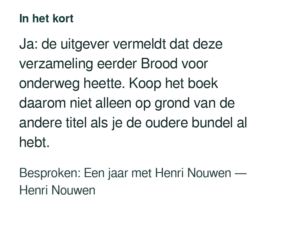 Ja: de uitgever vermeldt dat deze verzameling eerder Brood voor onderweg heette. Koop het boek daarom niet alleen op grond van de andere titel als je de oudere bundel al hebt. Besproken: Een jaar met Henri Nouwen — Henri Nouwen.