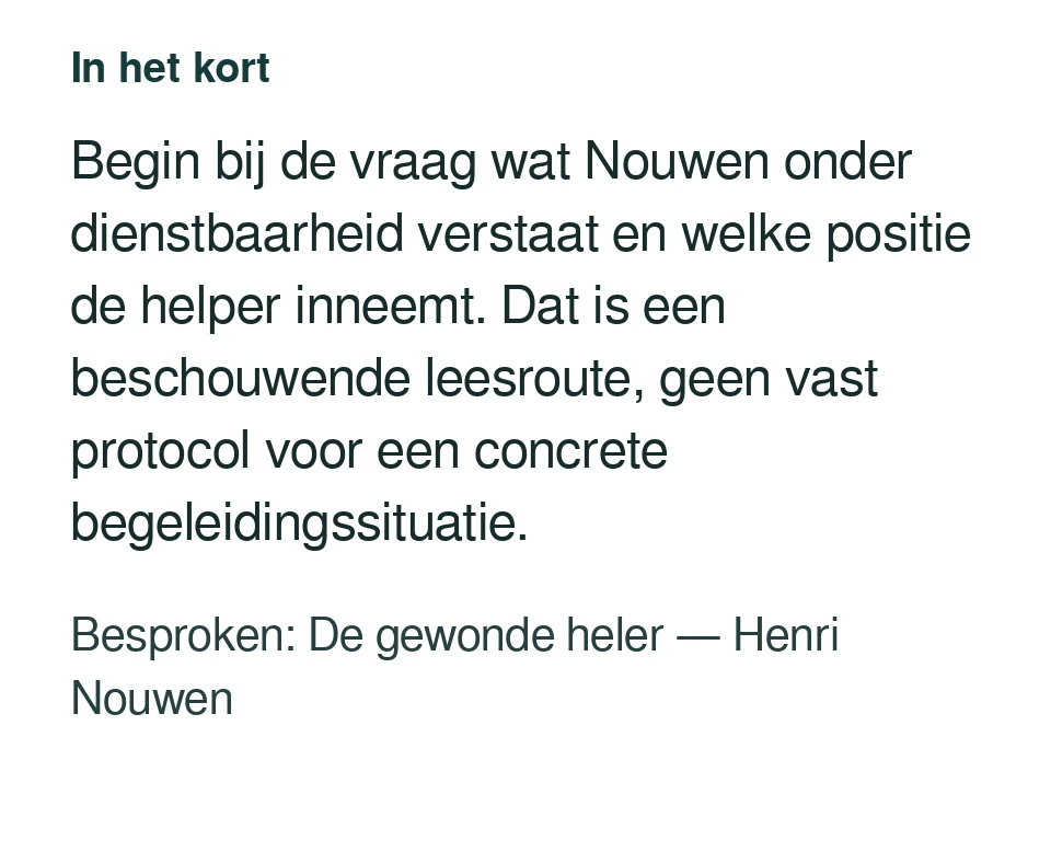 Begin bij de vraag wat Nouwen onder dienstbaarheid verstaat en welke positie de helper inneemt. Dat is een beschouwende leesroute, geen vast protocol voor een concrete begeleidingssituatie. Besproken: De gewonde heler — Henri Nouwen.