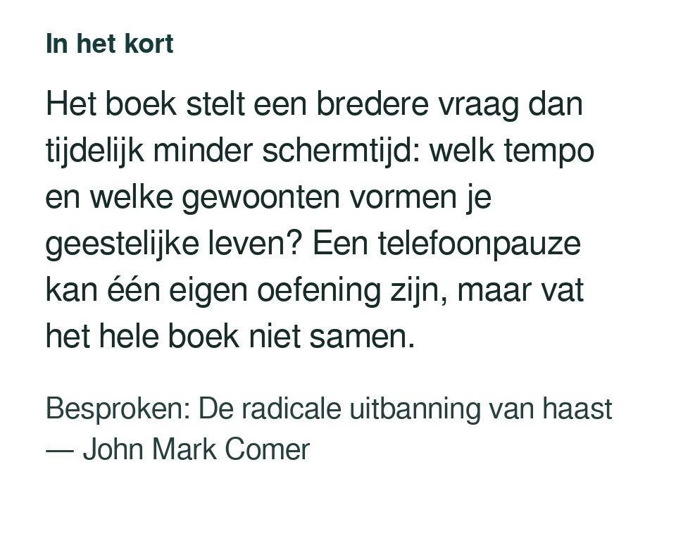 Het boek stelt een bredere vraag dan tijdelijk minder schermtijd: welk tempo en welke gewoonten vormen je geestelijke leven? Een telefoonpauze kan één eigen oefening zijn, maar vat het hele boek niet samen. Besproken: De radicale uitbanning van haast — John Mark Comer.