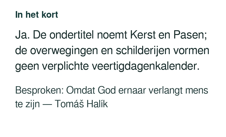 Ja. De ondertitel noemt Kerst en Pasen; de overwegingen en schilderijen vormen geen verplichte veertigdagenkalender. Besproken: Omdat God ernaar verlangt mens te zijn — Tomáš Halík.
