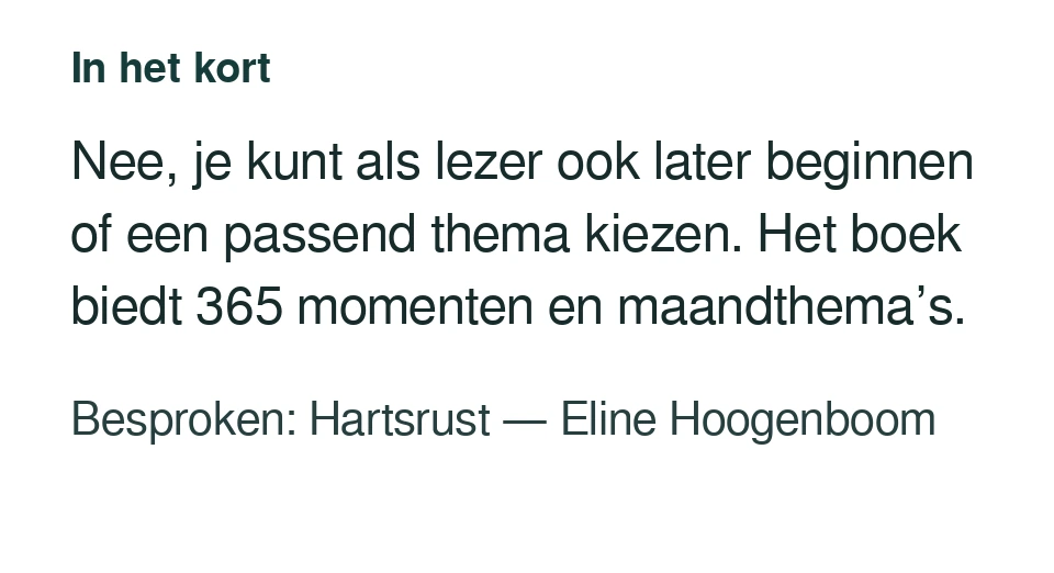 Nee, je kunt als lezer ook later beginnen of een passend thema kiezen. Het boek biedt 365 momenten en maandthema’s. Besproken: Hartsrust — Eline Hoogenboom.