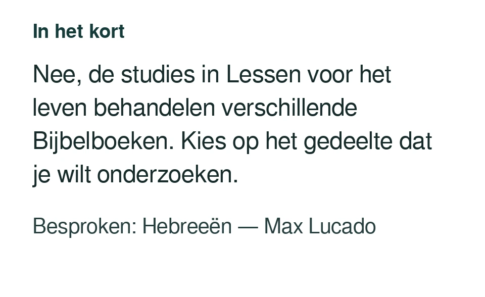 Nee, de studies in Lessen voor het leven behandelen verschillende Bijbelboeken. Kies op het gedeelte dat je wilt onderzoeken. Besproken: Hebreeën — Max Lucado.