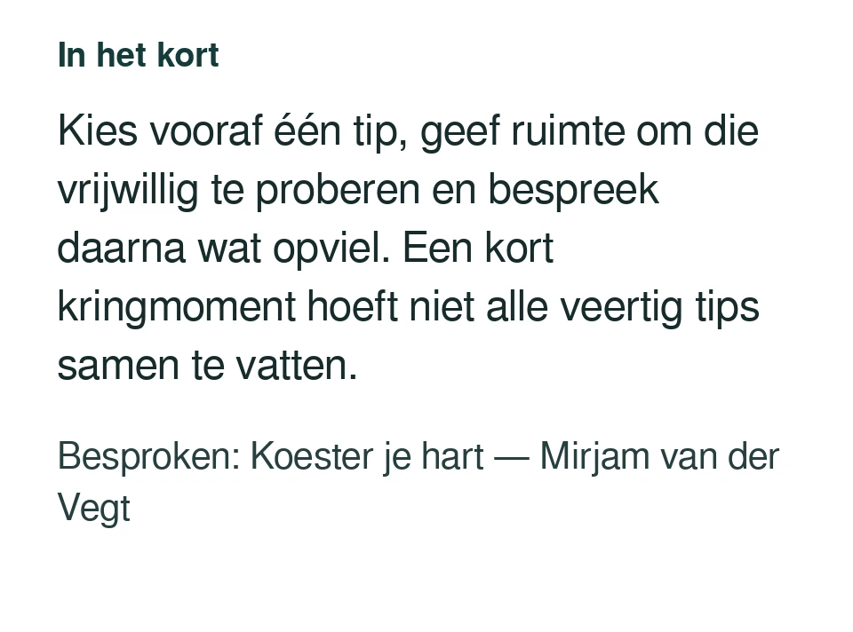 Kies vooraf één tip, geef ruimte om die vrijwillig te proberen en bespreek daarna wat opviel. Een kort kringmoment hoeft niet alle veertig tips samen te vatten. Besproken: Koester je hart — Mirjam van der Vegt.