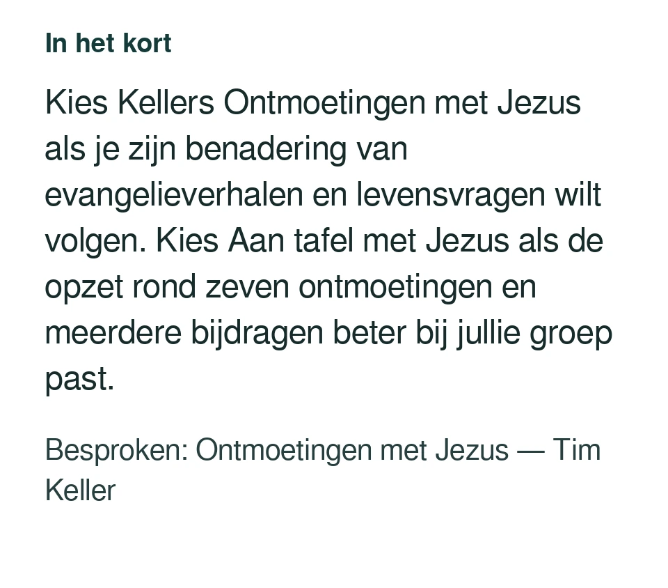 Kies Kellers Ontmoetingen met Jezus als je zijn benadering van evangelieverhalen en levensvragen wilt volgen. Kies Aan tafel met Jezus als de opzet rond zeven ontmoetingen en meerdere bijdragen beter bij jullie groep past. Besproken: Ontmoetingen met Jezus — Tim Keller.