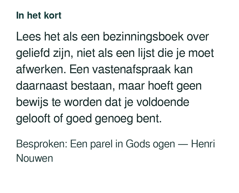 Lees het als een bezinningsboek over geliefd zijn, niet als een lijst die je moet afwerken. Een vastenafspraak kan daarnaast bestaan, maar hoeft geen bewijs te worden dat je voldoende gelooft of goed genoeg bent. Besproken: Een parel in Gods ogen — Henri Nouwen.