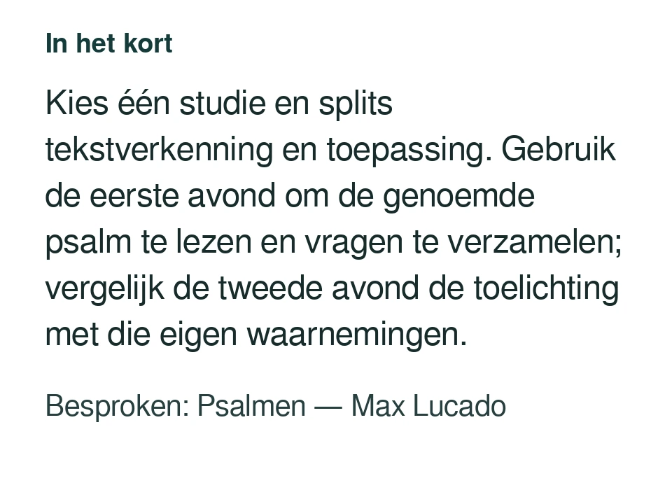 Kies één studie en splits tekstverkenning en toepassing. Gebruik de eerste avond om de genoemde psalm te lezen en vragen te verzamelen; vergelijk de tweede avond de toelichting met die eigen waarnemingen. Besproken: Psalmen — Max Lucado.