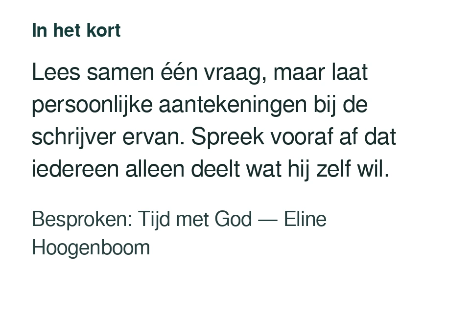 Lees samen één vraag, maar laat persoonlijke aantekeningen bij de schrijver ervan. Spreek vooraf af dat iedereen alleen deelt wat hij zelf wil. Besproken: Tijd met God — Eline Hoogenboom.